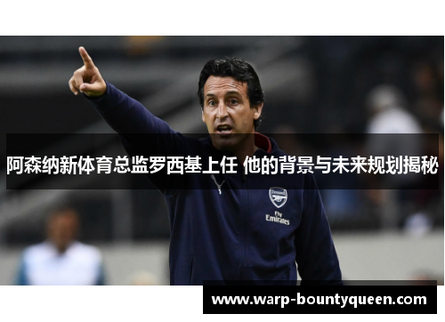 阿森纳新体育总监罗西基上任 他的背景与未来规划揭秘