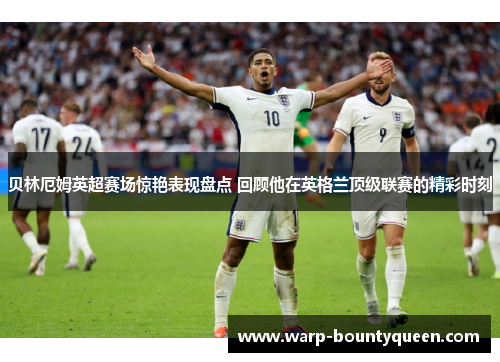 贝林厄姆英超赛场惊艳表现盘点 回顾他在英格兰顶级联赛的精彩时刻