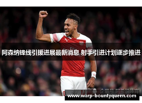 阿森纳锋线引援进展最新消息 射手引进计划逐步推进