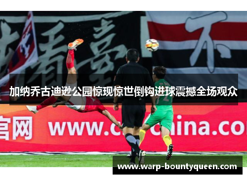 加纳乔古迪逊公园惊现惊世倒钩进球震撼全场观众